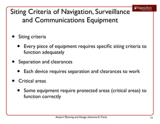 Airport Planning and Design (Antonio A.Trani)
Siting Criteria of Navigation, Surveillance
and Communications Equipment
• Siting criteria
• Every piece of equipment requires speciﬁc siting criteria to
function adequately
• Separation and clearances
• Each device requires separation and clearances to work
• Critical areas
• Some equipment require protected areas (critical areas) to
function correctly
1e
 