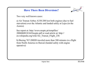 Virginia Tech 50 of 68
Have There Been Diversions?
Two very well known cases:
a) Air Transat Airbus A330-200 lost both engines (due to fuel
starvation) over the Atlantic and landed safely at Lajes (in the
Azores)
See report at: http://www.moptc.pt/tempfiles/
20060608181643moptc.pdf or read article at: http://
en.wikipedia.org/wiki/Air_Transat_Flight_236
b) Boeing 767-200ER traveled more than 300 minutes in a flight
from North America to Hawaii (landed safely with engine
operative)
 