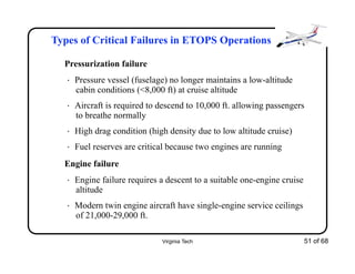 Virginia Tech 51 of 68
Types of Critical Failures in ETOPS Operations
Pressurization failure
• Pressure vessel (fuselage) no longer maintains a low-altitude
cabin conditions (<8,000 ft) at cruise altitude
• Aircraft is required to descend to 10,000 ft. allowing passengers
to breathe normally
• High drag condition (high density due to low altitude cruise)
• Fuel reserves are critical because two engines are running
Engine failure
• Engine failure requires a descent to a suitable one-engine cruise
altitude
• Modern twin engine aircraft have single-engine service ceilings
of 21,000-29,000 ft.
 
