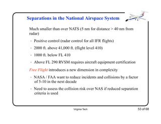 Virginia Tech 53 of 68
Separations in the National Airspace System
Much smaller than over NATS (5 nm for distance > 40 nm from
radar)
• Positive control (radar control for all IFR flights)
• 2000 ft. above 41,000 ft. (flight level 410)
• 1000 ft. below FL 410
• Above FL 290 RVSM requires aircraft equipment certification
Free Flight introduces a new dimension in complexity
• NASA / FAA want to reduce incidents and collisions by a factor
of 5-10 in the next decade
• Need to assess the collision risk over NAS if reduced separation
criteria is used
 