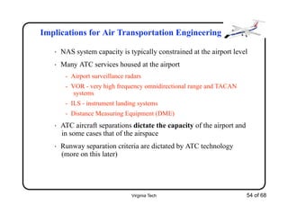 Virginia Tech 54 of 68
Implications for Air Transportation Engineering
• NAS system capacity is typically constrained at the airport level
• Many ATC services housed at the airport
- Airport surveillance radars
- VOR - very high frequency omnidirectional range and TACAN
systems
- ILS - instrument landing systems
- Distance Measuring Equipment (DME)
• ATC aircraft separations dictate the capacity of the airport and
in some cases that of the airspace
• Runway separation criteria are dictated by ATC technology
(more on this later)
 