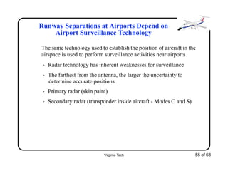 Virginia Tech 55 of 68
Runway Separations at Airports Depend on
Airport Surveillance Technology
The same technology used to establish the position of aircraft in the
airspace is used to perform surveillance activities near airports
• Radar technology has inherent weaknesses for surveillance
• The farthest from the antenna, the larger the uncertainty to
determine accurate positions
• Primary radar (skin paint)
• Secondary radar (transponder inside aircraft - Modes C and S)
 