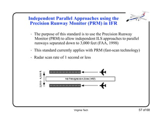 Virginia Tech 57 of 68
Independent Parallel Approaches using the
Precision Runway Monitor (PRM) in IFR
• The purpose of this standard is to use the Precision Runway
Monitor (PRM) to allow independent ILS approaches to parallel
runways separated down to 3,000 feet (FAA, 1998)
• This standard currently applies with PRM (fast-scan technology)
• Radar scan rate of 1 second or less
 