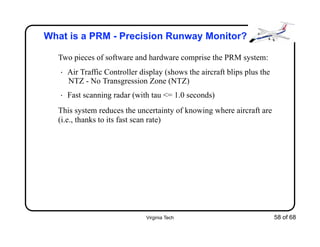 Virginia Tech 58 of 68
What is a PRM - Precision Runway Monitor?
Two pieces of software and hardware comprise the PRM system:
• Air Traffic Controller display (shows the aircraft blips plus the
NTZ - No Transgression Zone (NTZ)
• Fast scanning radar (with tau <= 1.0 seconds)
This system reduces the uncertainty of knowing where aircraft are
(i.e., thanks to its fast scan rate)
 