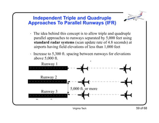 Virginia Tech 59 of 68
Independent Triple and Quadruple
Approaches To Parallel Runways (IFR)
• The idea behind this concept is to allow triple and quadruple
parallel approaches to runways separated by 5,000 feet using
standard radar systems (scan update rate of 4.8 seconds) at
airports having field elevations of less than 1,000 feet
• Increase to 5,300 ft. spacing between runways for elevations
above 5,000 ft. p
Runway 1
R 2
5,000 ft. or more
Runway 2
Runway 3
 