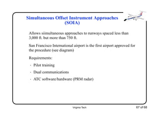 Virginia Tech 67 of 68
Simultaneous Offset Instrument Approaches
(SOIA)
Allows siimultaneous approaches to runways spaced less than
3,000 ft. but more than 750 ft.
San Francisco International airport is the first airport approved for
the procedure (see diagram)
Requirements:
• Pilot training
• Dual communications
• ATC software/hardware (PRM radar)
 