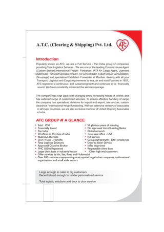 A.T.C. (Clearing & Shipping) Pvt. Ltd.


Introduction
Popularly known as ATC; we are a Full Service - Pan India group of companies
providing Total Logistics Services . We are one of the leading Custom House Agent
(Custom Broker),International Freight Forwarder, IATA Air Cargo Agent, Licensed
Multimodal Transport Operator, Import - Air Consolidator, Export Ocean Consolidator /
(Groupage) and specialized Exhibition Forwarder at Mumbai. dealing with all your
 Transport, Logistics and Cargo requirements by sea, air and road Founded in 1957,.
 ATC registered a continuous and sustained growth and continues to be financially
  sound. We have constantly enhanced the service coverage.


The company has kept pace with changing times increasing needs of clients and
has widened range of customized services. To ensure effective handling of cargo
the company has specialized divisions for import and export, sea and air, custom
clearance / international freight forwarding. With an extensive network of associates
  in all major countries, we are also exclusive member of United Shipping Associates
 in India.


ATC GROUP A A GLANCE
          T
•   Estd : 1957                                • 54 glorious years of standing
•   Financially Sound                          • On approved List of Leading Banks
•   Pan India                                  • Global network
•   20 offices in 15 cities of India           • 1overseas office - USA
•   Illustrious clientele                      • Full service
•   Own Trucks - Forklifts                     • Group staff strength - 300+ employees
•   Total Logistics Solutions                  • Door to Door Service
•   Approved Customs Broker                    • IATA Approved
•   FMC (USA) Registered                       • Respectable client base
•   Large client base in industrial sector     • Clean high end customers
•   Offer services by Air, Sea, Road and Multimodal
•   Over 500 customers representing most reputed large Indian companies, multinational
    organizations and small scale sectors



     Large enough to cater to big customers
     Decentralised enough to render personalised service

     Total logistic solutions and door to door service
 
