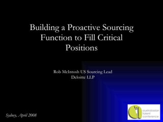 Building a Proactive Sourcing Function to Fill Critical Positions Rob McIntosh US Sourcing Lead Deloitte LLP Sydney, April 2008 