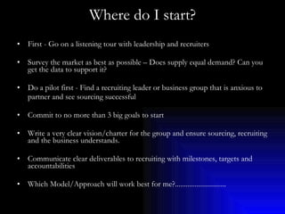 Where do I start? First - Go on a listening tour with leadership and recruiters Survey the market as best as possible – Does supply equal demand? Can you get the data to support it? Do a pilot first - Find a recruiting leader or business group that is anxious to  partner and see sourcing successful Commit to no more than 3 big goals to start Write a very clear vision/charter for the group and ensure sourcing, recruiting and the business understands. Communicate clear deliverables to recruiting with milestones, targets and accountabilities Which Model/Approach will work best for me?............................. 