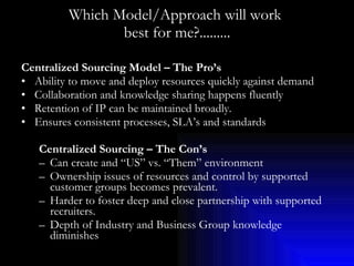 Which Model/Approach will work  best for me?......... Centralized Sourcing Model – The Pro’s Ability to move and deploy resources quickly against demand Collaboration and knowledge sharing happens fluently Retention of IP can be maintained broadly. Ensures consistent processes, SLA’s and standards Centralized Sourcing – The Con’s Can create and “US” vs. “Them” environment Ownership issues of resources and control by supported customer groups becomes prevalent. Harder to foster deep and close partnership with supported recruiters. Depth of Industry and Business Group knowledge diminishes 