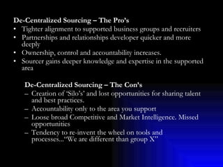 De-Centralized Sourcing – The Pro’s Tighter alignment to supported business groups and recruiters Partnerships and relationships developer quicker and more deeply Ownership, control and accountability increases. Sourcer gains deeper knowledge and expertise in the supported area De-Centralized Sourcing – The Con’s Creation of ‘Silo’s’ and lost opportunities for sharing talent and best practices. Accountability only to the area you support Loose broad Competitive and Market Intelligence. Missed opportunities  Tendency to re-invent the wheel on tools and processes...“We are different than group X” 