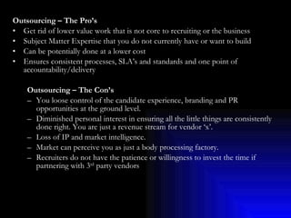 Outsourcing – The Pro’s Get rid of lower value work that is not core to recruiting or the business Subject Matter Expertise that you do not currently have or want to build Can be potentially done at a lower cost Ensures consistent processes, SLA’s and standards and one point of accountability/delivery Outsourcing – The Con’s You loose control of the candidate experience, branding and PR opportunities at the ground level. Diminished personal interest in ensuring all the little things are consistently done right. You are just a revenue stream for vendor ‘x’. Loss of IP and market intelligence. Market can perceive you as just a body processing factory. Recruiters do not have the patience or willingness to invest the time if partnering with 3 rd  party vendors 