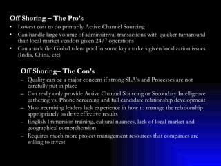 Off Shoring – The Pro’s Lowest cost to do primarily Active Channel Sourcing Can handle large volume of adminsitrival transactions with quicker turnaround than local market vendors given 24/7 operations Can attack the Global talent pool in some key markets given localization issues (India, China, etc) Off Shoring– The Con’s Quality can be a major concern if strong SLA’s and Processes are not carefully put in place  Can really only provide Active Channel Sourcing or Secondary Intelligence gathering vs. Phone Screening and full candidate relationship development Most recruiting leaders lack experience in how to manage the relationship appropriately to drive effective results English Immersion training, cultural nuances, lack of local market and geographical comprehension Requires much more project management resources that companies are willing to invest 