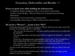 Execution, Deliverables and Results ~! Focus on quick wins while building the infrastructure - Competitive Market Intelligence back to the recruiters and business Creation of Job Profiles,  ‘Elevator Pitches’ &  Sourcing Channel Strategy Documents Introduction of new and creative sourcing tactics  Sourcing Blitz, Brown bags or SME training sessions with recruiters Do not be a “Pleaser”…..Learn to love “No”! Fatal trap that people fall into is wanting to ‘Please’ and show the value even if the business or recruiting request is unrealistic:  “ No, we can’t do that given ‘x’ , but here could be another way we could solve the problem”  “ No, the market place and talent pool will not support the demand…..and this is why.” “ Sorry No, a Sourcing teams responsibility is not to do ‘x’ but I would like to better understand why you think sourcing could solve this problem?”. “ No, I believe this is a business problem vs. a recruiting problem and why, but lets partner to solve and how” Look to work with business groups that want to partner with you. Don’t force the issue! It is ok to walk away from bad business. (Think like you were running a profit center or your own company) 