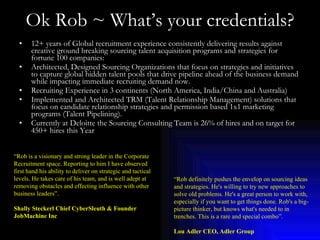 Ok Rob ~ What’s your credentials? 12+ years of Global recruitment experience consistently delivering results against creative ground breaking sourcing talent acquisition programs and strategies for fortune 100 companies:  Architected, Designed Sourcing Organizations that focus on strategies and initiatives to capture global hidden talent pools that drive pipeline ahead of the business demand while impacting immediate recruiting demand now.  Recruiting Experience in 3 continents (North America, India/China and Australia) Implemented and Architected TRM (Talent Relationship Management) solutions that focus on candidate relationship strategies and permission based 1x1 marketing programs (Talent Pipelining). Currently at Deloitte the Sourcing Consulting Team is 26% of hires and on target for 450+ hires this Year   “ Rob is a visionary and strong leader in the Corporate Recruitment space. Reporting to him I have observed first hand his ability to deliver on strategic and tactical levels. He takes care of his team, and is well adept at removing obstacles and effecting influence with other business leaders”. Shally Steckerl Chief CyberSleuth & Founder JobMachine Inc “ Rob definitely pushes the envelop on sourcing ideas and strategies. He's willing to try new approaches to solve old problems. He's a great person to work with, especially if you want to get things done. Rob's a big-picture thinker, but knows what's needed to in trenches. This is a rare and special combo”. Lou Adler CEO, Adler Group 