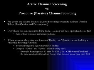 Active Channel Screening  vs. Proactive (Passive) Channel Sourcing Are you in the volume business (Active Screening) or quality business (Passive Talent Identification and Development).  Don’t have the same resource doing both…….You will miss opportunities or fail! Path of least resistance recruiting syndrome Where you can, always try and focus on ‘Quality’ vs. ‘Quantity’ when building a Proactive Sourcing Function.  You must target the high value/impact profiles! Compare “Apples” and “Apples” when showing value. Example: Sourcing made 10 hires for 100k (10k – CPH) where if we hired the same candidates through an Agency then the cost would have been 350k 
