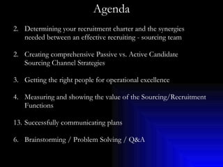 Agenda Determining your recruitment charter and the synergies needed between an effective recruiting - sourcing team 2. Creating comprehensive Passive vs. Active Candidate Sourcing Channel Strategies 3. Getting the right people for operational excellence 4. Measuring and showing the value of the Sourcing/Recruitment Functions Successfully communicating plans 6. Brainstorming / Problem Solving / Q&A 