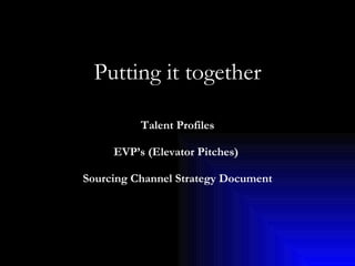 Putting it together     Talent Profiles   EVP’s (Elevator Pitches)   Sourcing Channel Strategy Document 