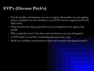 EVP’s (Elevator Pitch’s)   For the profiles and business you are to support. Remember you are tapping passive candidates on the shoulder so your EVP must be targeted and hit the right cords. Find out what the value proposition of your competitors are against that profile Why would they leave? Are there universal themes you can sell against?  A EVP needs to read like a marketing document not a req.  Build you candidate communication plan and outreach messaging around it 