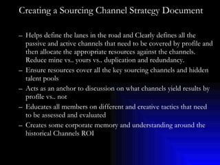 Creating a Sourcing Channel Strategy Document Helps define the lanes in the road and Clearly defines all the passive and active channels that need to be covered by profile and then allocate the appropriate resources against the channels. Reduce mine vs.. yours vs.. duplication and redundancy. Ensure resources cover all the key sourcing channels and hidden talent pools Acts as an anchor to discussion on what channels yield results by profile vs.. not Educates all members on different and creative tactics that need to be assessed and evaluated Creates some corporate memory and understanding around the historical Channels ROI 