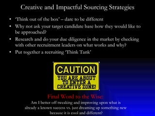 Creative and Impactful Sourcing Strategies ‘ Think out of the box’ – dare to be different Why not ask your target candidate base how they would like to be approached? Research and do your due diligence in the market by checking with other recruitment leaders on what works and why? Put together a recruiting ‘Think Tank’ Final Word to the Wise:   Am I better off tweaking and improving upon what is  already a known success vs. just dreaming up something new  because it is cool and different? 
