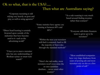 Ok so what, that is the USA?.....    Then what are Australians saying? “ Corporate recruiting is still relying very heavily on post and pray as well as using agencies” “ Everyone still thinks Sourcers want to grow up to be recruiters” “ Some statistics have agency use running at between 60% and 80%”   “ As a rule sourcing is very much based around finding resumes rather than contacts” “ Direct head hunting is certainly frowned upon outside of the industries that have become used to it  such as the advertising world” “ I have yet to meet a recruiter who has any understanding of Boolean syntax or smart web search” “ Within the next year recruiters will find it extremely hard to fill the majority of their roles through the standard methods” “ Here’s the sad reality, most recruiters won’t even mine the or own candidate database….never mind other sources” “ Most established companies have very large databases from years of posting ads and most recruiters rely on this as a first point of call.” 