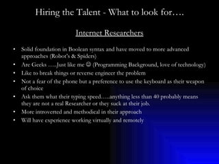 Hiring the Talent - What to look for…. Internet Researchers Solid foundation in Boolean syntax and have moved to more advanced approaches (Robot’s & Spiders) Are Geeks …..Just like me    (Programming Background, love of technology) Like to break things or reverse engineer the problem Not a fear of the phone but a preference to use the keyboard as their weapon of choice Ask them what their typing speed…..anything less than 40 probably means they are not a real Researcher or they suck at their job. More introverted and methodical in their approach Will have experience working virtually and remotely 