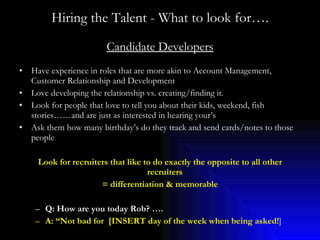 Hiring the Talent - What to look for…. Candidate Developers Have experience in roles that are more akin to Account Management, Customer Relationship and Development Love developing the relationship vs. creating/finding it. Look for people that love to tell you about their kids, weekend, fish stories……and are just as interested in hearing your’s Ask them how many birthday’s do they track and send cards/notes to those people Look for recruiters that like to do exactly the opposite to all other recruiters  = differentiation & memorable Q: How are you today Rob? …. A: “Not bad for  [INSERT day of the week when being asked! ] 