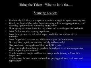 Hiring the Talent - What to look for…. Sourcing Leaders Traditionally full life cycle corporate recruiters struggle in a pure sourcing role Watch out for candidates that think a sourcing role is a stepping stone to real recruiting opportunity or something more senior. Most agency recruiters don’t fear the phone and are willing to dial and smile. Look for leaders with start-up experience. Look for experience in roles that impact and influence without direct authority. Look for political savyness and ability to navigate the bureaucracy Do they have experience working virtually and remotely? Has your leader managed an offshore or RPO vendor? Does your leader know how to produce throughput, trend and comparative analyst reporting and metrics? Can the motivate, inspire and lead the troops as the journey will not be a simple one? Can they stay focused on the end result vs. playing with new cool tools and approaches? 