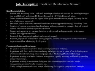 Job Description:   Candidate Development Sourcer Key Responsibilities:   Partner with Recruiting Team Leads and Sourcing to develop and execute the sourcing strategies that would identify and attract FI (Future Interest) & HP (High Potential) talent. Create an external brand with the aligned talent pools around function/region/industry for the area of alignment supported.  Prescreen, deliver active and interested candidates to the supported Sourcing/Recruiting Team Creation of creative permission based marketing and communication strategies that will be used to build and sustain relationships with candidates Capture and report on key metrics that show results, trends and opportunities in key talent markets and supported business. Ensure all data is captured, updated and reported properly Research, implement and maintain leading edge and creative sourcing tools and resources that improve candidate relationship development Functional/Industry Knowledge:  5+ years of experience in creative direct sourcing techniques preferred. Experience with direct and indirect marketing techniques in one or more of the following areas: (Permission based marketing; Email campaigns CRM Marketing; Database Marketing) Experience working in a Senior Account Management capacity nurturing and building upon key critical relationships. Experience working in a customer-facing role (account management, customer service management, retention/loyalty programs etc.)  Ability to implement creative and unique relationship development programs and strategies. 