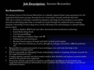 Job Description:   Internet Researcher Key Responsibilities:   The primary focus of the Internet Researcher is to identify targeted talent (name generation) by the  supported and business groups, through the use of secondary research methods and tools. This role is critical to ensuring a sustained competitive advantage for the company as you will be  focused on identifying talent that is normally not found through the traditional active sourcing  channels. Ownership of and a deep focus on the following tools and techniques to identify hidden  passive talent: Robots, Spiders, RSS Feeds and other Automated alert/notification technology Social Networking Tools User Groups & Blogs Press Releases, Company Pages and PR Publications and Associations Boolean Search against all major and niche vertical search engines Tools (Hoovers, OneSource, Factiva, Broadlook, Infogist, ZoomInfo, AIRS SourcePoint, etc) Responsible for continual research of new techniques, sites and tools that help in the identification of hidden talent Will be responsible for Managing Vendor relationships related to acquiring 3rd party research for the supported practice area. Conduct primary research and talent market analysis that identifies and analyzes external market trends by the practice area supported. Proactively identify and obtain Competitive and Business Intelligence by the practice area supported and forward key information to the Candidate Development Managers and relevant recruitment leaders.  