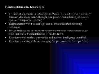 Functional/Industry Knowledge:   5+ years of experience in a Recruitment Research related role with a primary focus on identifying names through pure passive channels (not Job boards, own ATS, Employee Referrals) Deep expertise with Boolean logic and all associated internet mining techniques Proven track record in secondary research techniques and experience with tools that enable the identification of hidden talent. Experience with market, competitive and business intelligence beneficial. Experience working with and managing 3rd party research firms preferred 