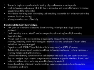Research, implement and maintain leading edge and creative sourcing tools. Look to leverage and capture CI & BI that is actionable and reportable back to recruiting leadership and the partnership Provide key reporting back to sourcing and recruiting leadership that ultimately drives key business decisions making. Manage sourcing costs effectively Functional/Industry Knowledge:  10+ years of experience in creative direct sourcing techniques for a large company preferred. Understanding how to identify and attract passive talent though multiple sourcing channels is key. Proven track record on consistently increasing the productivity/results of sourcing/recruiting teams while acting as a mentor, lead and developer of talent of the individuals that they managed. Experience with TRM (Talent Relationship Management) or CRM (Customer Relationship Management) solutions and how to leverage technology to help optimize a sourcing function is highly desirable. Demonstrated strong communication and interpersonal skills and can clearly show how they can navigate large complex corporate environments to get the job done. Impact and influence without direct authority to enable change is required. Strong knowledge of industry and technology trends, compensation, benefits and the competitive landscape 