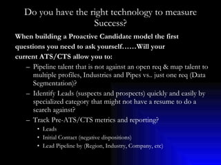 Do you have the right technology to measure Success? When building a Proactive Candidate model the first  questions you need to ask yourself……Will your  current ATS/CTS allow you to: Pipeline talent that is not against an open req & map talent to multiple profiles, Industries and Pipes vs.. just one req (Data Segmentation)? Identify Leads (suspects and prospects) quickly and easily by specialized category that might not have a resume to do a search against? Track Pre-ATS/CTS metrics and reporting? Leads  Initial Contact (negative dispositions) Lead Pipeline by (Region, Industry, Company, etc) 