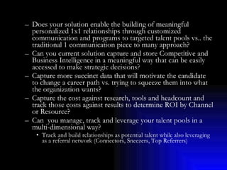 Does your solution enable the building of meaningful personalized 1x1 relationships through customized communication and programs to targeted talent pools vs.. the traditional 1 communication piece to many approach? Can you current solution capture and store Competitive and Business Intelligence in a meaningful way that can be easily accessed to make strategic decisions? Capture more succinct data that will motivate the candidate to change a career path vs. trying to squeeze them into what the organization wants? Capture the cost against research, tools and headcount and track those costs against results to determine ROI by Channel or Resource? Can  you manage, track and leverage your talent pools in a multi-dimensional way? Track and build relationships as potential talent while also leveraging as a referral network (Connectors, Sneezers, Top Referrers) 