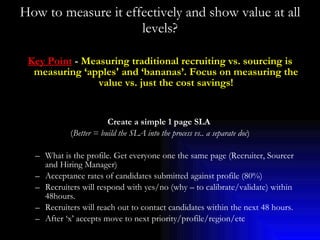 How to measure it effectively and show value at all levels? Key Point  -  Measuring traditional recruiting vs. sourcing is measuring ‘apples' and ‘bananas’. Focus on measuring the value vs. just the cost savings! Create a simple 1 page SLA   ( Better = build the SLA into the process vs.. a separate doc ) What is the profile. Get everyone one the same page (Recruiter, Sourcer and Hiring Manager) Acceptance rates of candidates submitted against profile (80%) Recruiters will respond with yes/no (why – to calibrate/validate) within 48hours. Recruiters will reach out to contact candidates within the next 48 hours. After ‘x’ accepts move to next priority/profile/region/etc 