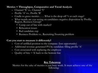 Metrics = Throughput, Comparative and Trend Analysis Channel ‘X’ vs.. Channel ‘Y’ Profile ‘A’ vs.. Profile ‘B’ Cradle to grave metrics……What is the drop off % at each stage? What trends are you seeing on candidates negative disposition by Profile, Region, Business Group? Comp out of line with market? Relocation issues Bad candidate exp Business Problem vs.. Recruiting/Sourcing problem Can you start to measure it differently? Cost of unfilled position to the company (lost opportunity) Additional revenue generated PA by candidate filling profile ‘A’  Cost associated with replacing the employee  Quality of hire = X back to the bottom line Key Takeaway Metrics for the sake of metrics is just busy work. It must achieve one of the following: Sell the storey to a leader Help make a case for change/improvements Set better expectations on what is the issue or what is possible/not possible Most importantly, it must provide a tangible actionable direction to take vs.. just more pretty data 