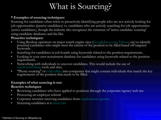 What is Sourcing? * Examples of sourcing techniques: Sourcing for candidates often refers to proactively identifying people who are not actively looking for  job opportunities (passive candidates) vs. candidates who are actively searching for job opportunities (active candidates), though the industry also recognizes the existence of 'active candidate sourcing'  using candidate databases and the like. Proactive techniques: Using Boolean operators on major search engine sites ( Google , Live.com ,  Yahoo! , etc) to identify potential candidates who might meet the criteria of the position to be filled based off targeted keywords.  Searching for candidates in job boards using keywords related to the position requirements.  Looking in your own recruitment database for candidates using keywords related to the position requirements.  Networking with individuals to uncover candidates. This would include the use of  social networking  tools and sites.  "Phone sourcing" or  cold calling  into companies that might contain individuals that match the key requirements of the position that needs to be filled.  Examples of what sourcing is not: Reactive techniques Reviewing candidates who have applied to positions through the corporate/agency web site  Processing an employee referral  Corporate recruiter receiving candidates from  employment agencies   Screening candidates at a  career fair   * Definition of Sourcing on Wikipedia.org 