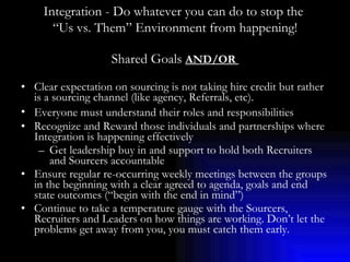 Shared Goals  AND/OR  Clear expectation on sourcing is not taking hire credit but rather is a sourcing channel (like agency, Referrals, etc).  Everyone must understand their roles and responsibilities   Recognize and Reward those individuals and partnerships where Integration is happening effectively Get leadership buy in and support to hold both Recruiters and Sourcers accountable Ensure regular re-occurring weekly meetings between the groups in the beginning with a clear agreed to agenda, goals and end state outcomes (“begin with the end in mind”) Continue to take a temperature gauge with the Sourcers, Recruiters and Leaders on how things are working. Don’t let the problems get away from you, you must catch them early. Integration - Do whatever you can do to stop the  “ Us vs. Them” Environment from happening! 