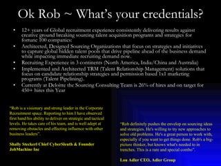 Ok Rob ~ What’s your credentials? ,[object Object],[object Object],[object Object],[object Object],[object Object],“ Rob is a visionary and strong leader in the Corporate Recruitment space. Reporting to him I have observed first hand his ability to deliver on strategic and tactical levels. He takes care of his team, and is well adept at removing obstacles and effecting influence with other business leaders”. Shally Steckerl Chief CyberSleuth & Founder JobMachine Inc “ Rob definitely pushes the envelop on sourcing ideas and strategies. He's willing to try new approaches to solve old problems. He's a great person to work with, especially if you want to get things done. Rob's a big-picture thinker, but knows what's needed to in trenches. This is a rare and special combo”. Lou Adler CEO, Adler Group 