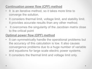 Continuation power flow (CPF) method
• It is an iterative method, so it takes more time to
converge the solution.
• It considers thermal limit, voltage limit, and stability limit.
It provides accurate results than any other method.
• It overcomes the singularity of the Jacobian matrix close
to the critical point
Optimal power flow (OPF) method
• It can symmetrically handle the operational problems but
the accuracy of this calculation is low. It also causes
convergence problems due to a huge number of variable
and equations for large scale electric power systems.
• It considers the thermal limit and voltage limit only.
 