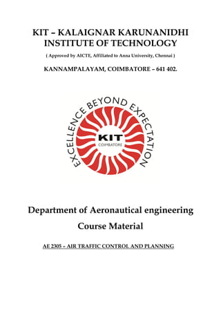 KIT – KALAIGNAR KARUNANIDHI
INSTITUTE OF TECHNOLOGY
( Approved by AICTE, Affiliated to Anna University, Chennai )
KANNAMPALAYAM, COIMBATORE – 641 402.
Department of Aeronautical engineering
Course Material
AE 2305 – AIR TRAFFIC CONTROL AND PLANNING
 