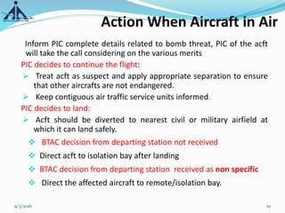 Action When Aircraft in Air
Inform PIC complete details related to bomb threat, PIC of the acft
will take the call considering on the various merits
PIC decides to continue the flight:
 Treat acft as suspect and apply appropriate separation to ensure
that other aircrafts are not endangered.
 Keep contiguous air traffic service units informed.
PIC decides to land:
 Acft should be diverted to nearest civil or military airfield at
which it can land safely.
 BTAC decision from departing station not received
 Direct acft to isolation bay after landing
 BTAC decision from departing station received as non specific
 Direct the affected aircraft to remote/isolation bay.
9/3/2016 10
 