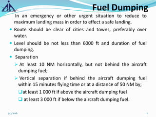 Fuel Dumping
In an emergency or other urgent situation to reduce to
maximum landing mass in order to effect a safe landing.
 Route should be clear of cities and towns, preferably over
water.
 Level should be not less than 6000 ft and duration of fuel
dumping.
 Separation
 At least 10 NM horizontally, but not behind the aircraft
dumping fuel;
 Vertical separation if behind the aircraft dumping fuel
within 15 minutes flying time or at a distance of 50 NM by;
at least 1 000 ft if above the aircraft dumping fuel
 at least 3 000 ft if below the aircraft dumping fuel.
9/3/2016 11
 