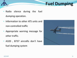 Fuel Dumping
• Radio silence during the fuel
dumping operation.
• Information to other ATS units and
non-controlled traffic
• Appropriate warning message for
other traffic.
• A320 , B737 aircrafts don’t have
fuel dumping system
9/3/2016 12
 