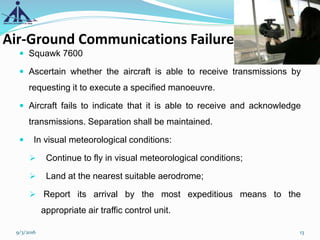 Air-Ground Communications Failure
 Squawk 7600
 Ascertain whether the aircraft is able to receive transmissions by
requesting it to execute a specified manoeuvre.
 Aircraft fails to indicate that it is able to receive and acknowledge
transmissions. Separation shall be maintained.
 In visual meteorological conditions:
 Continue to fly in visual meteorological conditions;
 Land at the nearest suitable aerodrome;
 Report its arrival by the most expeditious means to the
appropriate air traffic control unit.
9/3/2016 13
 