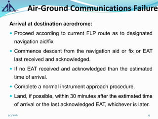 Arrival at destination aerodrome:
 Proceed according to current FLP route as to designated
navigation aid/fix
 Commence descent from the navigation aid or fix or EAT
last received and acknowledged.
 If no EAT received and acknowledged than the estimated
time of arrival.
 Complete a normal instrument approach procedure.
 Land, if possible, within 30 minutes after the estimated time
of arrival or the last acknowledged EAT, whichever is later.
Air-Ground Communications Failure
9/3/2016 15
 