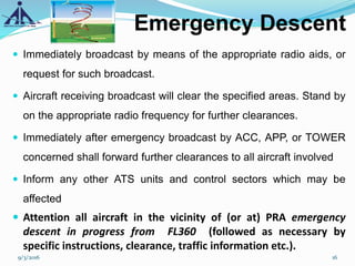 Emergency Descent
 Immediately broadcast by means of the appropriate radio aids, or
request for such broadcast.
 Aircraft receiving broadcast will clear the specified areas. Stand by
on the appropriate radio frequency for further clearances.
 Immediately after emergency broadcast by ACC, APP, or TOWER
concerned shall forward further clearances to all aircraft involved
 Inform any other ATS units and control sectors which may be
affected
 Attention all aircraft in the vicinity of (or at) PRA emergency
descent in progress from FL360 (followed as necessary by
specific instructions, clearance, traffic information etc.).
9/3/2016 16
 