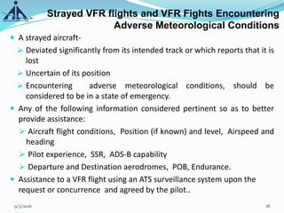Strayed VFR flights and VFR Fights Encountering
Adverse Meteorological Conditions
 A strayed aircraft-
 Deviated significantly from its intended track or which reports that it is
lost
 Uncertain of its position
 Encountering adverse meteorological conditions, should be
considered to be in a state of emergency.
 Any of the following information considered pertinent so as to better
provide assistance:
 Aircraft flight conditions, Position (if known) and level, Airspeed and
heading
 Pilot experience, SSR, ADS-B capability
 Departure and Destination aerodromes, POB, Endurance.
 Assistance to a VFR flight using an ATS surveillance system upon the
request or concurrence and agreed by the pilot..
9/3/2016 18
 