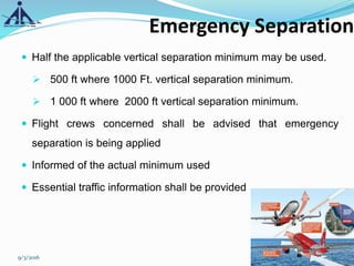 Emergency Separation
 Half the applicable vertical separation minimum may be used.
 500 ft where 1000 Ft. vertical separation minimum.
 1 000 ft where 2000 ft vertical separation minimum.
 Flight crews concerned shall be advised that emergency
separation is being applied
 Informed of the actual minimum used
 Essential traffic information shall be provided
9/3/2016 19
 